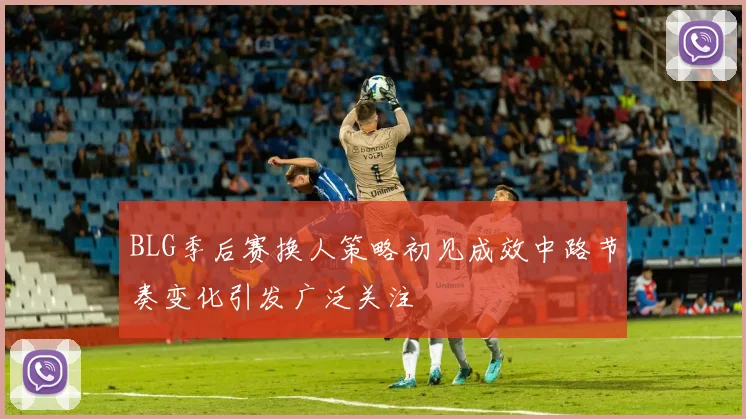 BLG季后赛换人策略初见成效中路节奏变化引发广泛关注